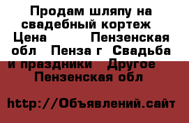 Продам шляпу на свадебный кортеж › Цена ­ 800 - Пензенская обл., Пенза г. Свадьба и праздники » Другое   . Пензенская обл.